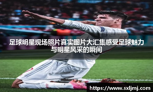 足球明星现场照片真实图片大汇集感受足球魅力与明星风采的瞬间